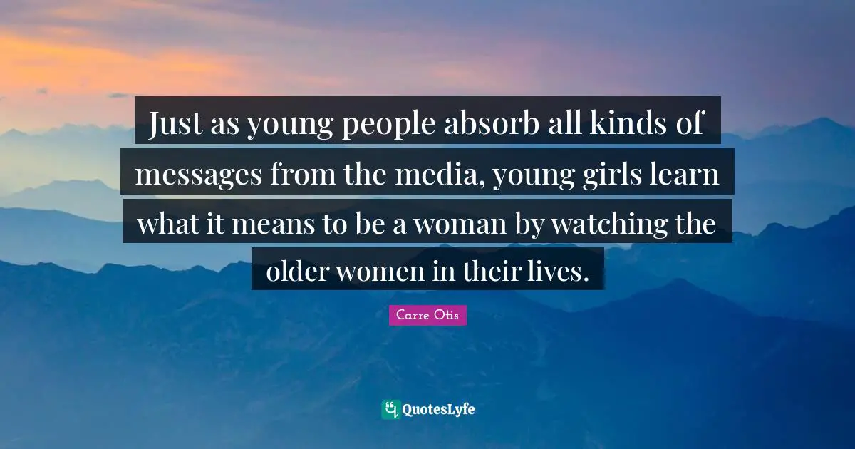 Just as young people absorb all kinds of messages from the media, young girls learn what it means to be a woman by watching the older women in their lives.