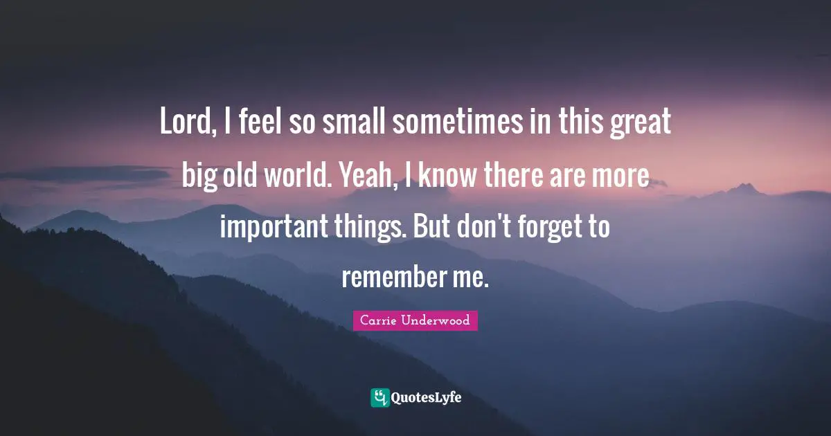 Carrie Underwood Quotes: "Lord, I feel so small sometimes in this great big old world. Yeah, I know there are more important things. But don't forget to remember me."