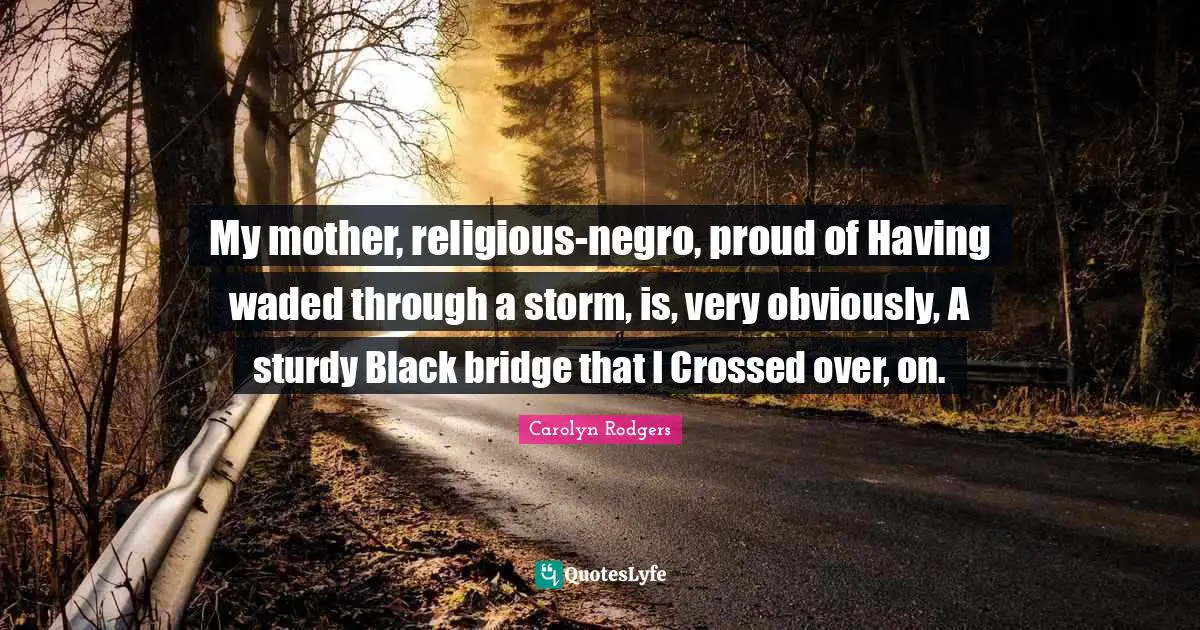 My mother, religious-negro, proud of Having waded through a storm, is, very obviously, A sturdy Black bridge that I Crossed over, on.