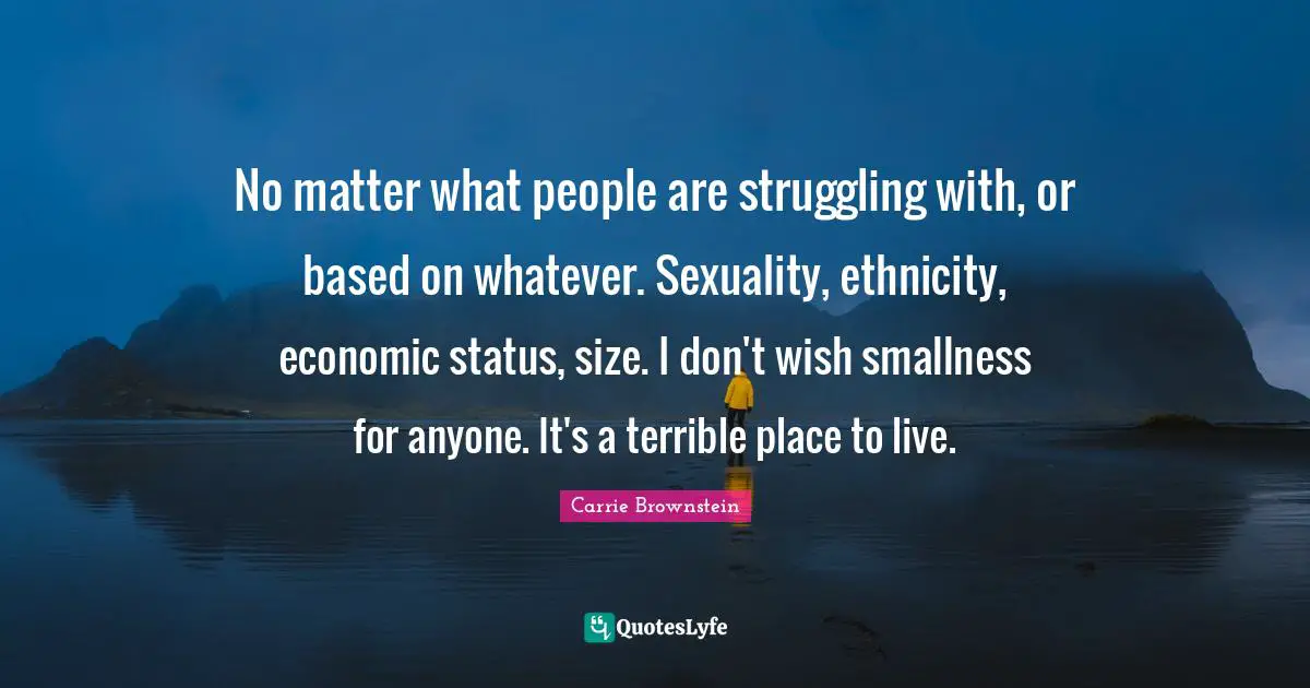 Carrie Brownstein Quotes: No matter what people are struggling with, or based on whatever. Sexuality, ethnicity, economic status, size. I don't wish smallness for anyone. It's a terrible place to live.