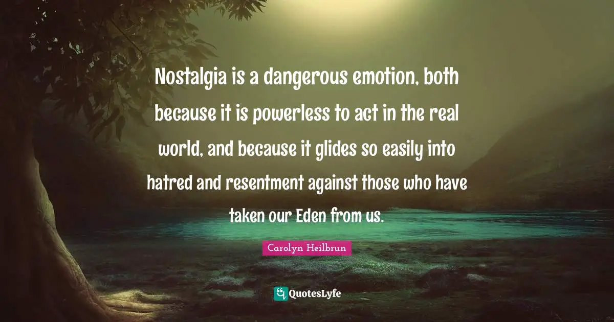 Nostalgia is a dangerous emotion, both because it is powerless to act in the real world, and because it glides so easily into hatred and resentment against those who have taken our Eden from us.
