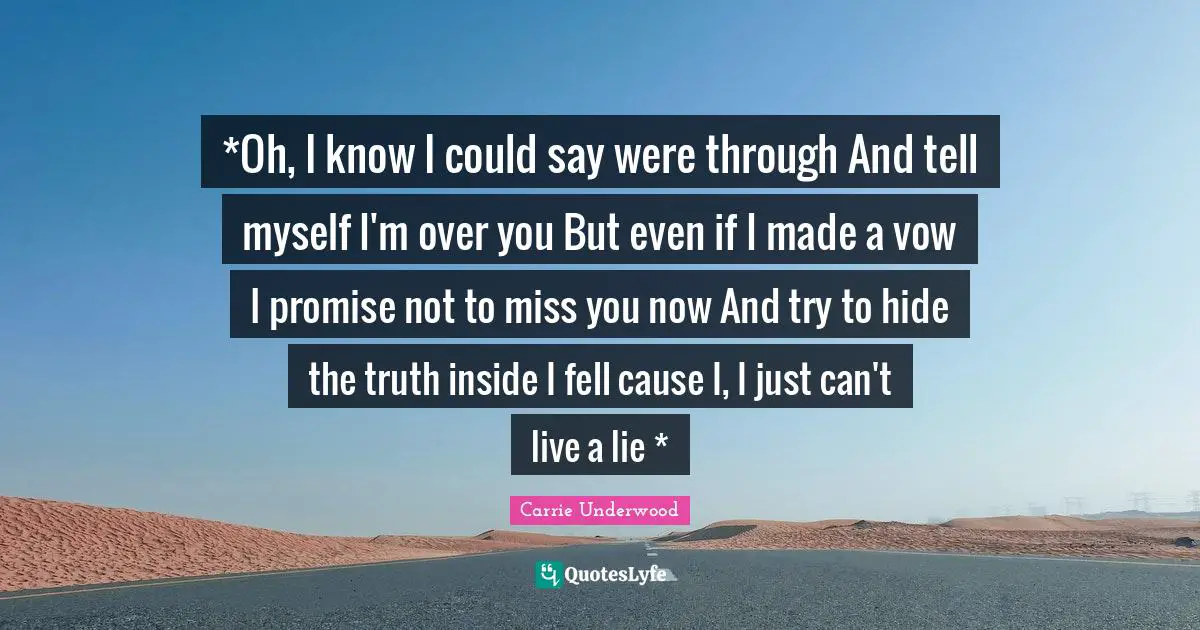 *Oh, I know I could say were through And tell myself I'm over you But even if I made a vow I promise not to miss you now And try to hide the truth inside I fell cause I, I just can't live a lie *