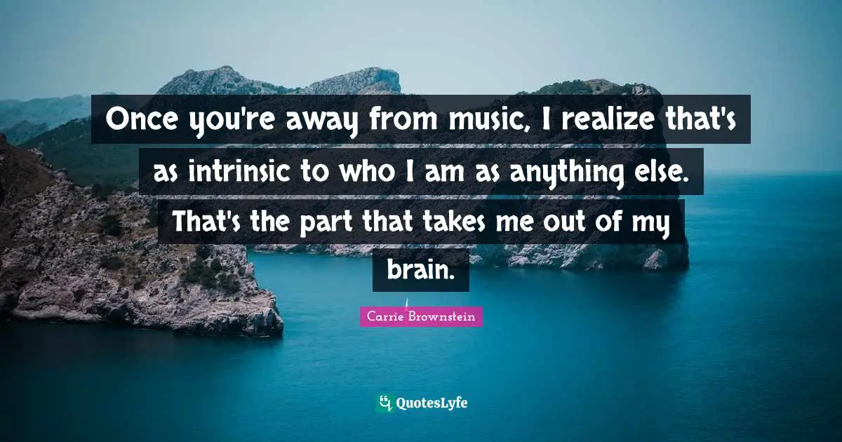 Once you're away from music, I realize that's as intrinsic to who I am as anything else. That's the part that takes me out of my brain.