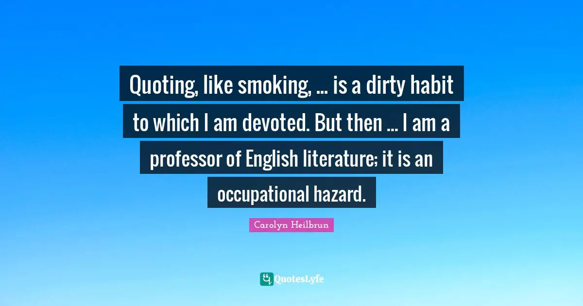Quoting, like smoking, ... is a dirty habit to which I am devoted. But then ... I am a professor of English literature; it is an occupational hazard.