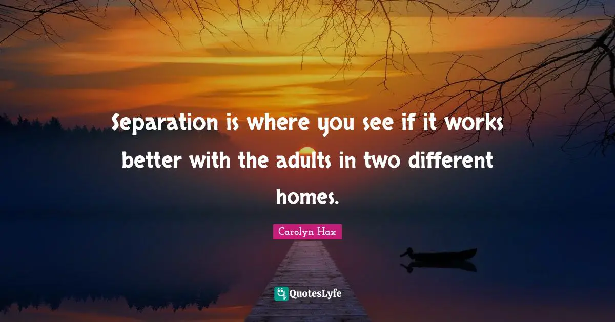 Separation is where you see if it works better with the adults in two different homes.