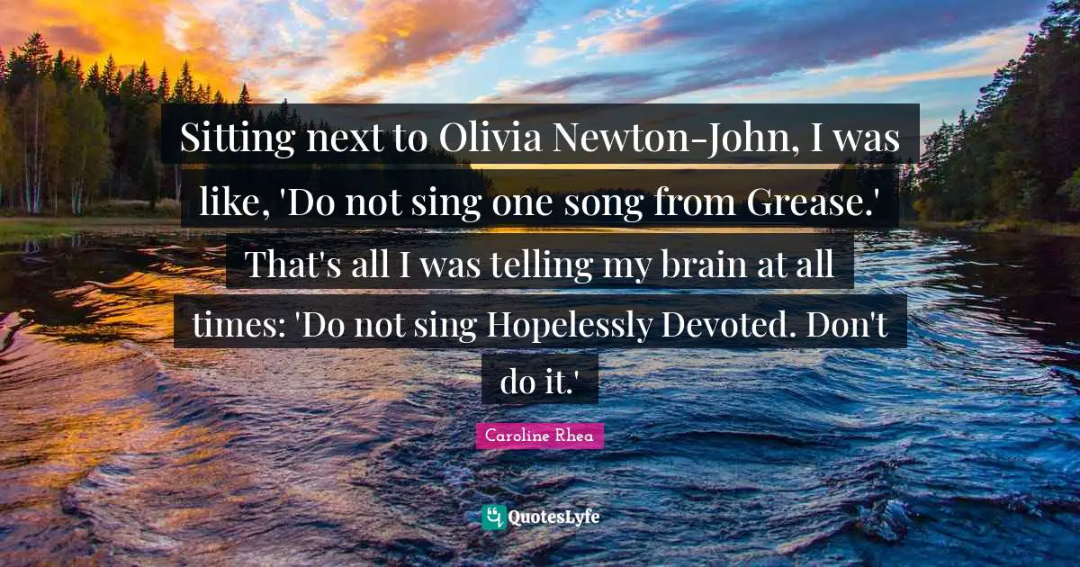 Sitting next to Olivia Newton-John, I was like, 'Do not sing one song from Grease.' That's all I was telling my brain at all times: 'Do not sing Hopelessly Devoted. Don't do it.'
