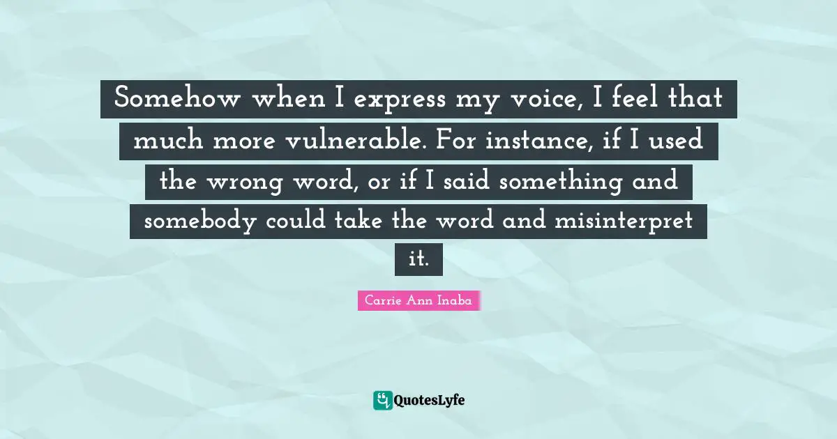 Somehow when I express my voice, I feel that much more vulnerable. For instance, if I used the wrong word, or if I said something and somebody could take the word and misinterpret it.