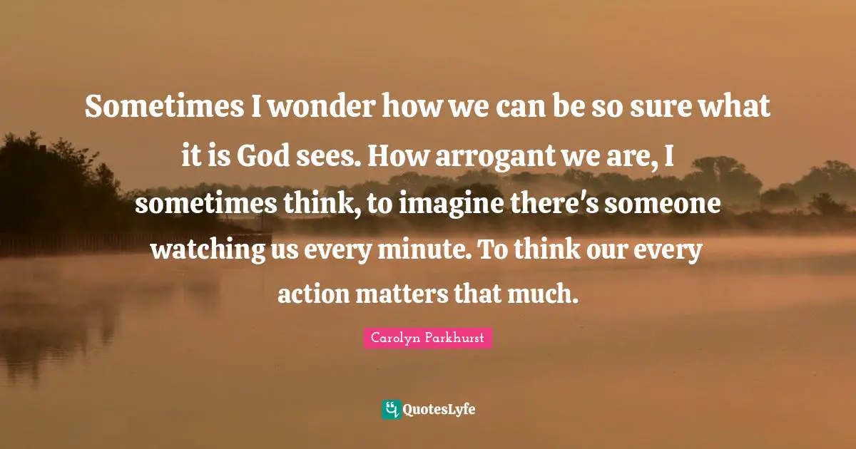 Sometimes I wonder how we can be so sure what it is God sees. How arrogant we are, I sometimes think, to imagine there's someone watching us every minute. To think our every action matters that much.