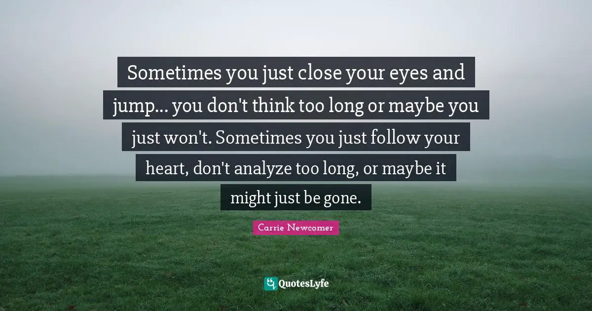 Sometimes you just close your eyes and jump... you don't think too long or maybe you just won't. Sometimes you just follow your heart, don't analyze too long, or maybe it might just be gone.