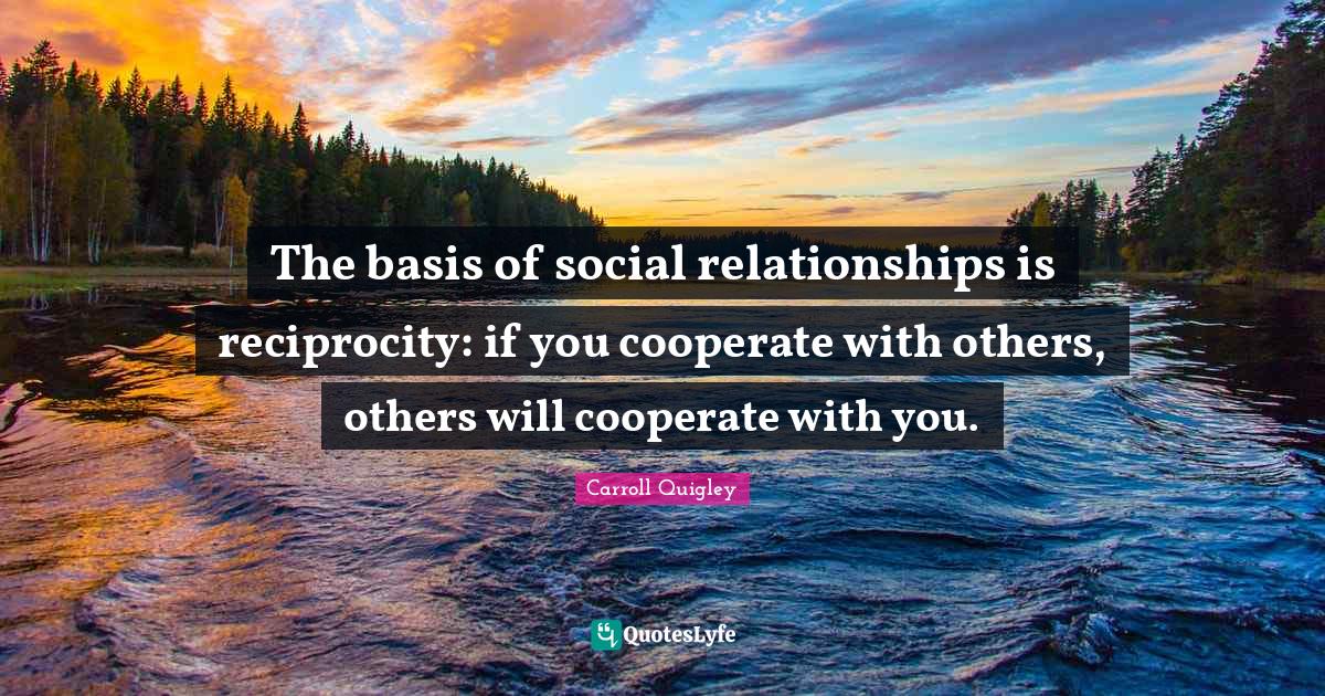 The basis of social relationships is reciprocity if you cooperate wit