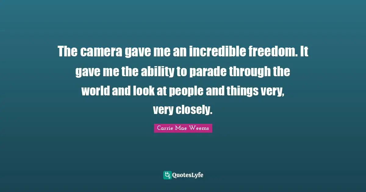 The camera gave me an incredible freedom. It gave me the ability to parade through the world and look at people and things very, very closely.