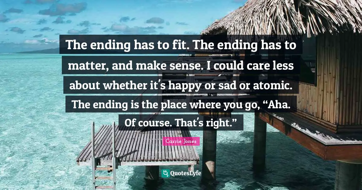 The ending has to fit. The ending has to matter, and make sense. I could care less about whether it's happy or sad or atomic. The ending is the place where you go, “Aha. Of course. That's right.”