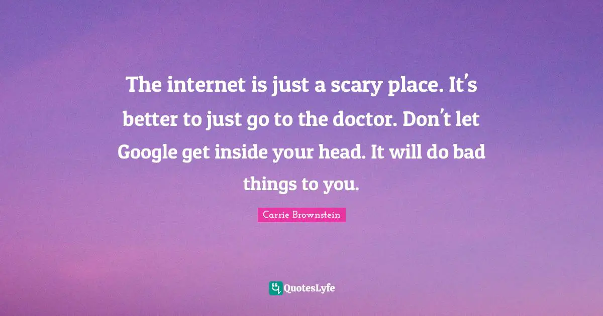 The internet is just a scary place. It's better to just go to the doctor. Don't let Google get inside your head. It will do bad things to you.