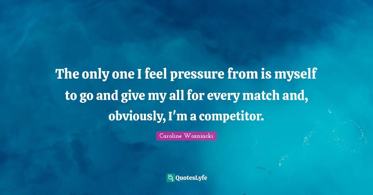The only one I feel pressure from is myself to go and give my all for every match and, obviously, I'm a competitor.