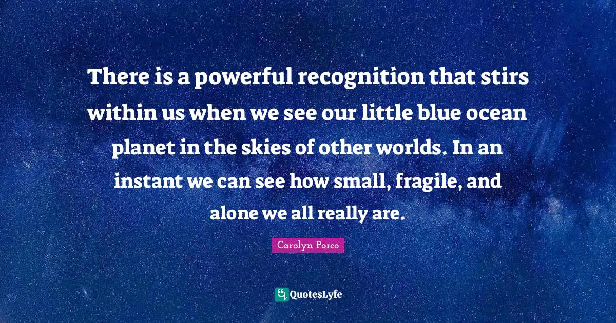 Other Worlds Quotes: "There is a powerful recognition that stirs within us when we see our little blue ocean planet in the skies of other worlds. In an instant we can see how small, fragile, and alone we all really are."
