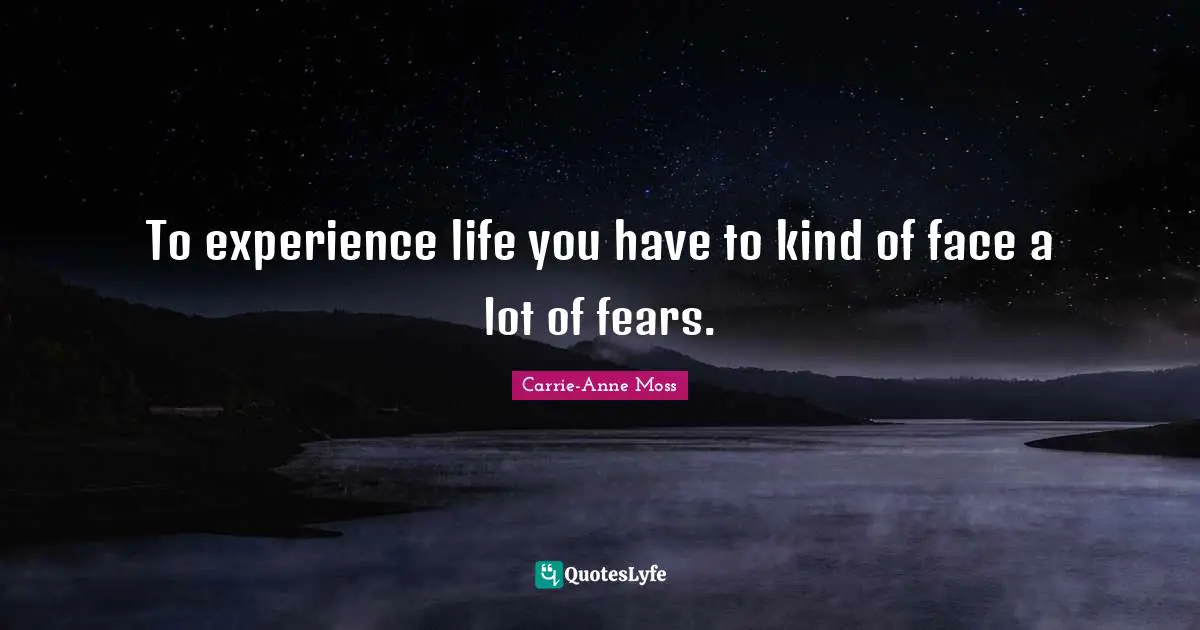 To experience life you have to kind of face a lot of fears.