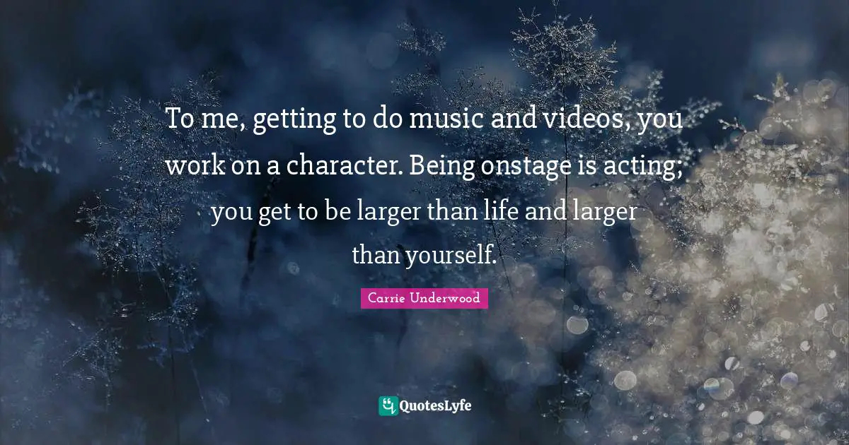 To me, getting to do music and videos, you work on a character. Being onstage is acting; you get to be larger than life and larger than yourself.