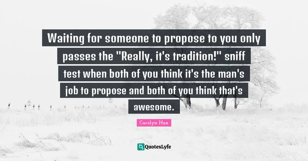 Waiting for someone to propose to you only passes the "Really, it's tradition!" sniff test when both of you think it's the man's job to propose and both of you think that's awesome.