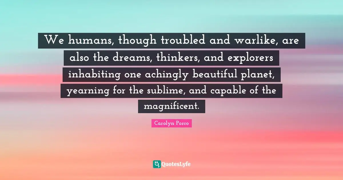 We humans, though troubled and warlike, are also the dreams, thinkers, and explorers inhabiting one achingly beautiful planet, yearning for the sublime, and capable of the magnificent.