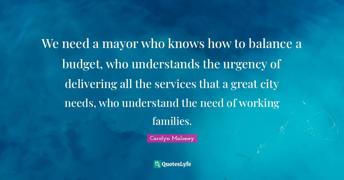 We need a mayor who knows how to balance a budget, who understands the urgency of delivering all the services that a great city needs, who understand the need of working families.