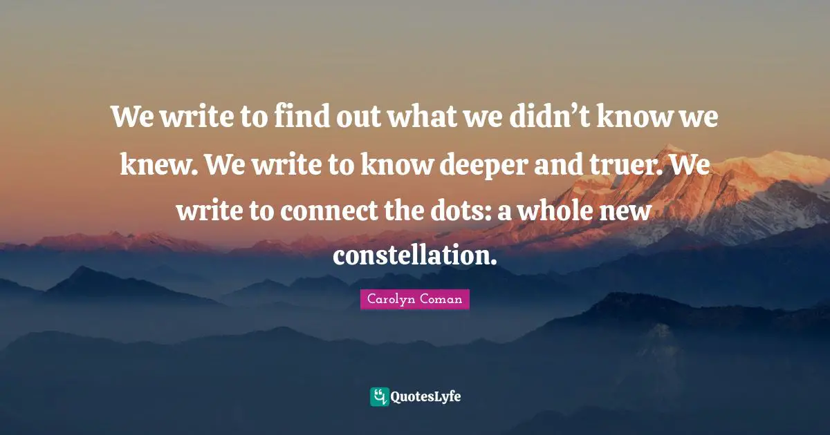 We write to find out what we didn’t know we knew. We write to know deeper and truer. We write to connect the dots: a whole new constellation.