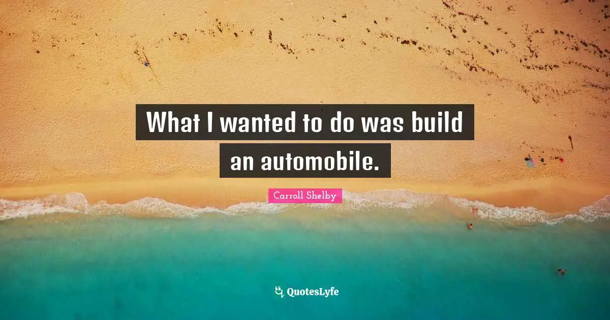 Carroll Shelby Quotes: "What I wanted to do was build an automobile."