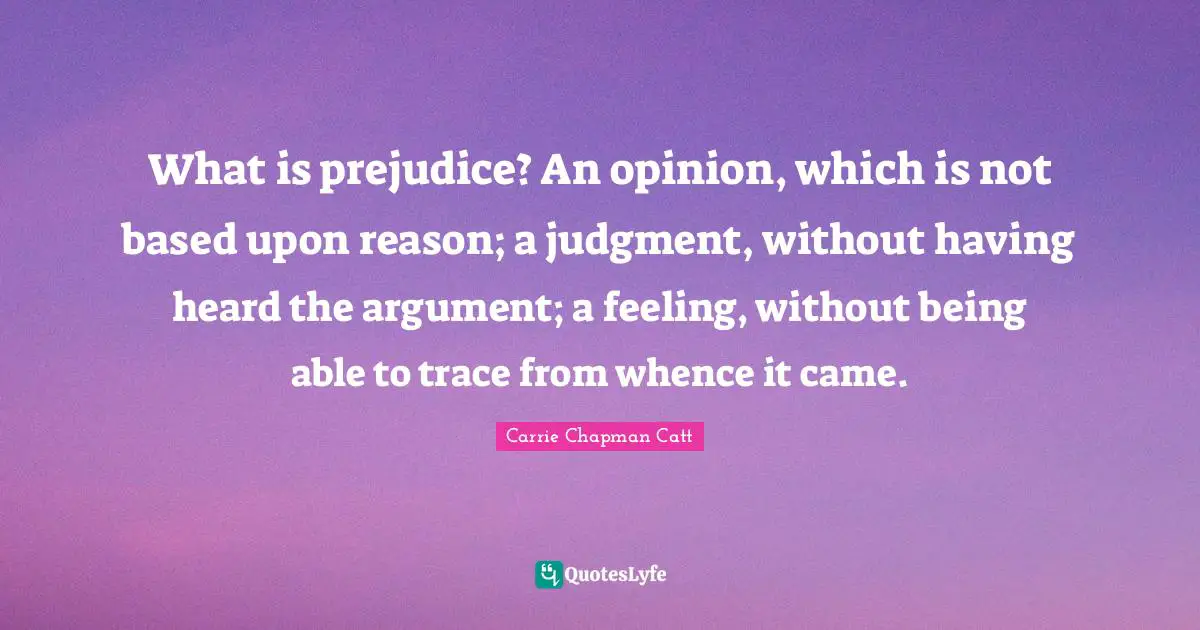 Carrie Chapman Catt Quotes: "What is prejudice? An opinion, which is not based upon reason; a judgment, without having heard the argument; a feeling, without being able to trace from whence it came."
