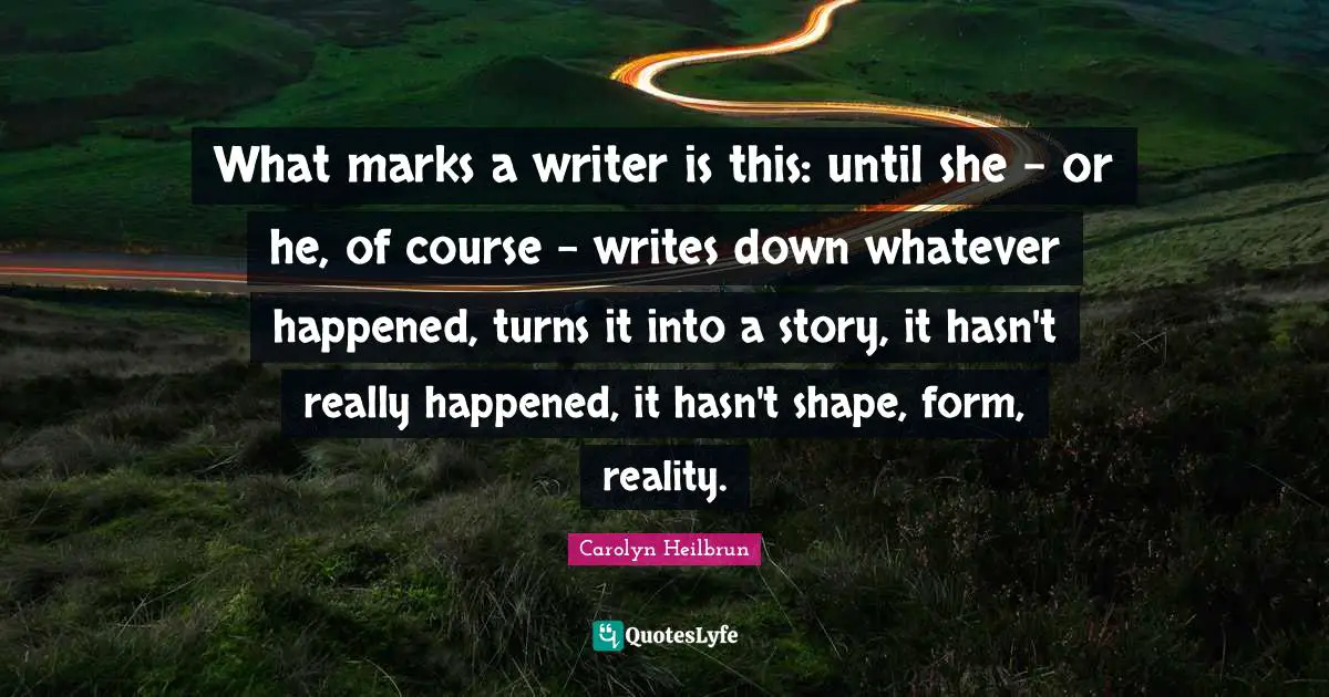 What marks a writer is this: until she - or he, of course - writes down whatever happened, turns it into a story, it hasn't really happened, it hasn't shape, form, reality.