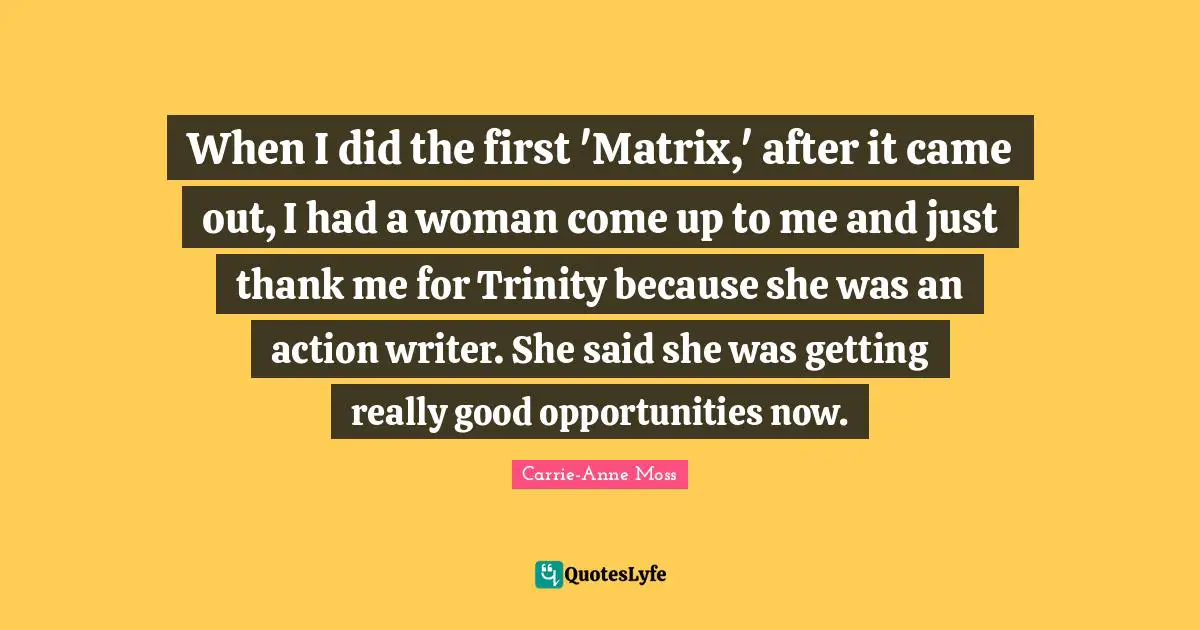 When I did the first 'Matrix,' after it came out, I had a woman come up to me and just thank me for Trinity because she was an action writer. She said she was getting really good opportunities now.