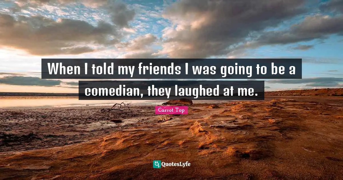 When I told my friends I was going to be a comedian, they laughed at me.