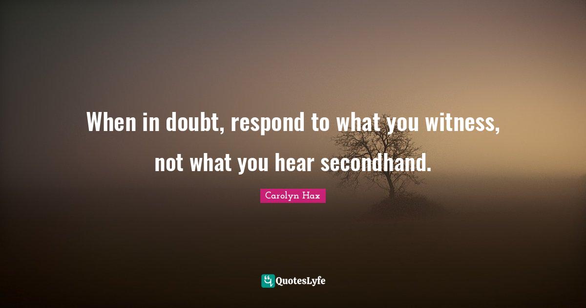 When in doubt, respond to what you witness, not what you hear secondhand.