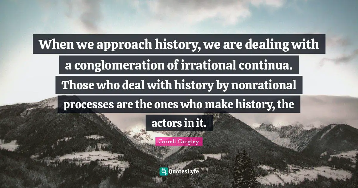When we approach history, we are dealing with a conglomeration of irrational continua. Those who deal with history by nonrational processes are the ones who make history, the actors in it.