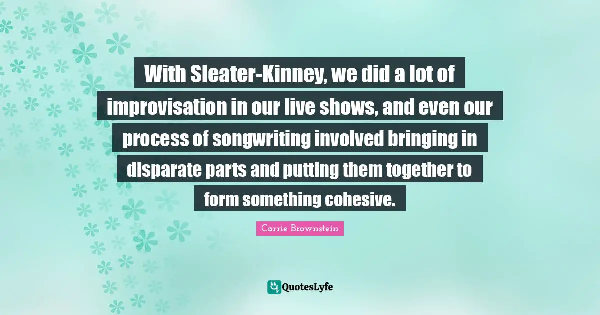 With Sleater-Kinney, we did a lot of improvisation in our live shows, and even our process of songwriting involved bringing in disparate parts and putting them together to form something cohesive.