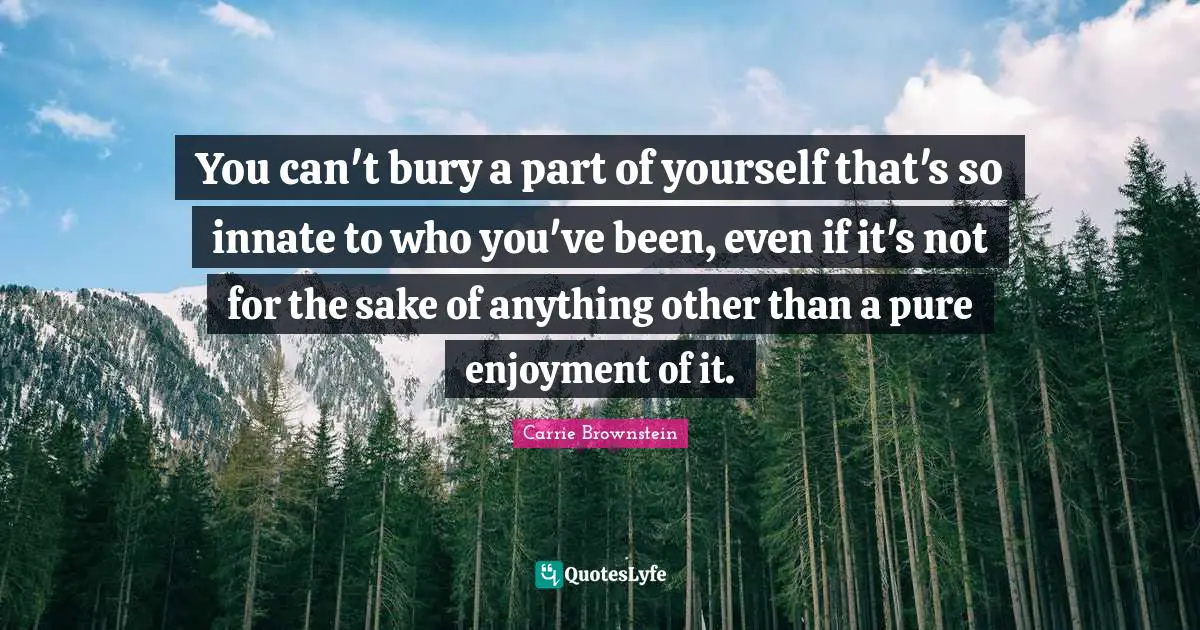 You can't bury a part of yourself that's so innate to who you've been, even if it's not for the sake of anything other than a pure enjoyment of it.
