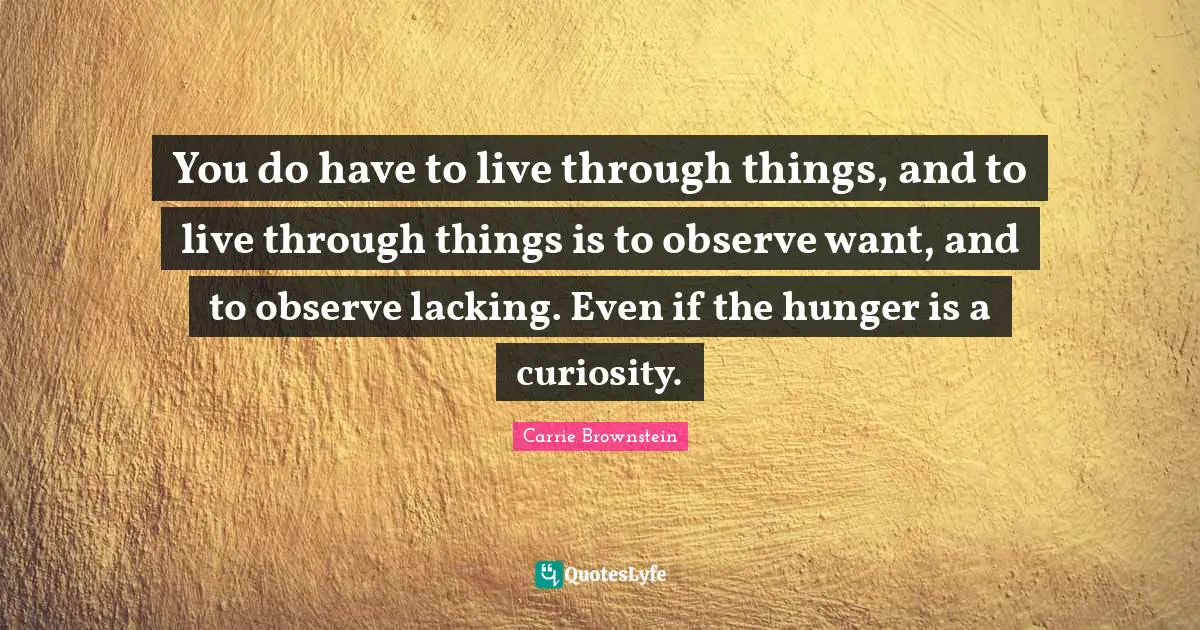 You do have to live through things, and to live through things is to observe want, and to observe lacking. Even if the hunger is a curiosity.