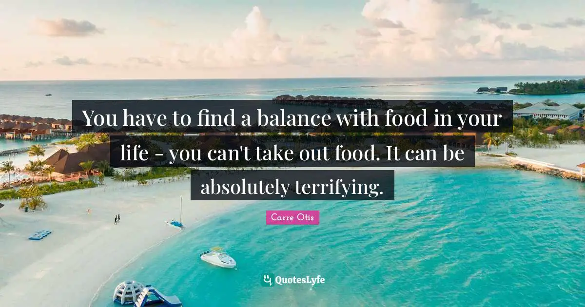 You have to find a balance with food in your life - you can't take out food. It can be absolutely terrifying.