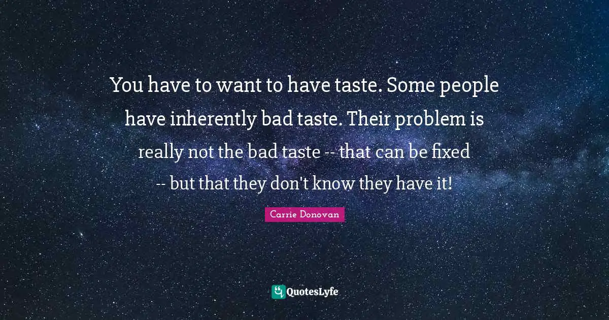 You have to want to have taste. Some people have inherently bad taste. Their problem is really not the bad taste -- that can be fixed -- but that they don't know they have it!
