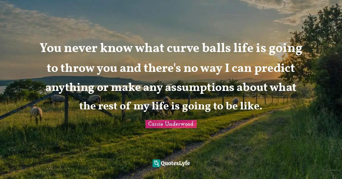 You never know what curve balls life is going to throw you and there's no way I can predict anything or make any assumptions about what the rest of my life is going to be like.