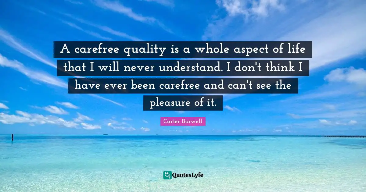 A carefree quality is a whole aspect of life that I will never understand. I don't think I have ever been carefree and can't see the pleasure of it.