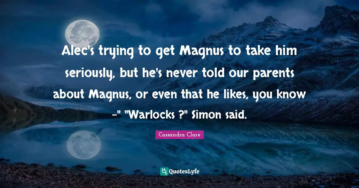 Alec's trying to get Magnus to take him seriously, but he's never told our parents about Magnus, or even that he likes, you know -" "Warlocks ?" Simon said.