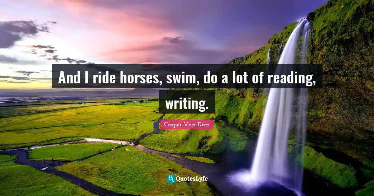And I ride horses, swim, do a lot of reading, writing.