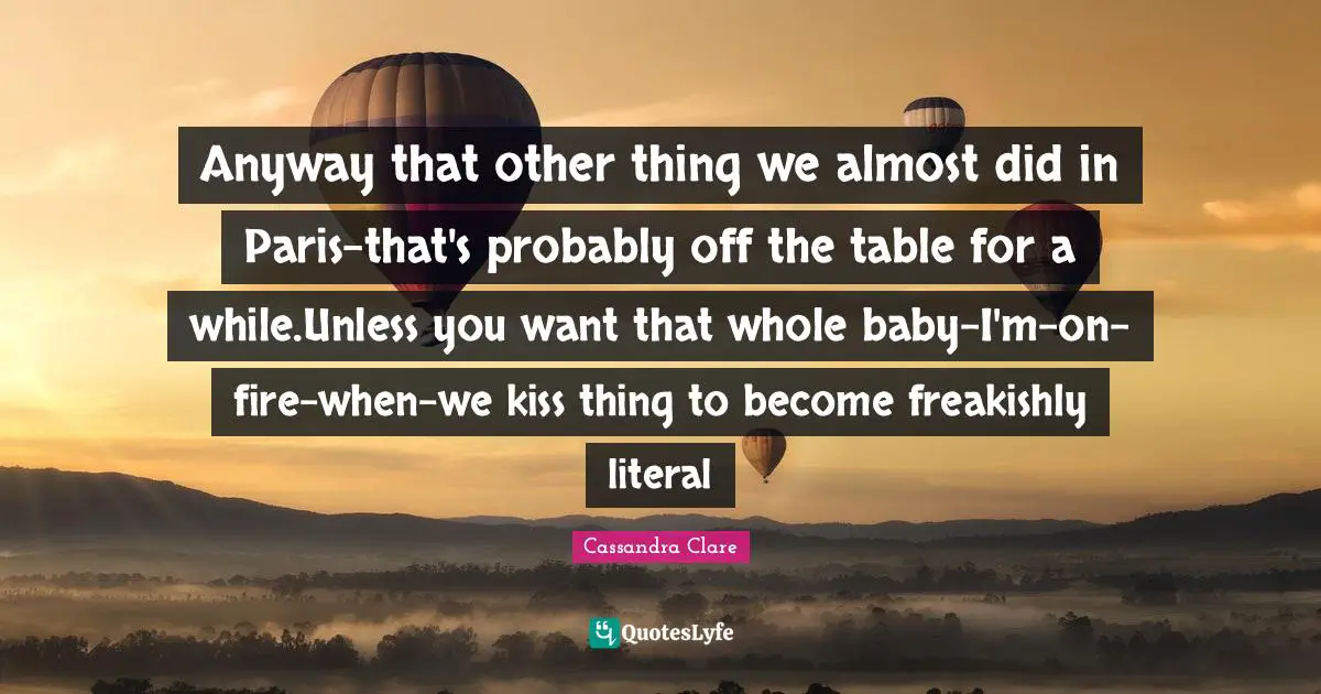 Anyway that other thing we almost did in Paris-that's probably off the table for a while.Unless you want that whole baby-I'm-on-fire-when-we kiss thing to become freakishly literal