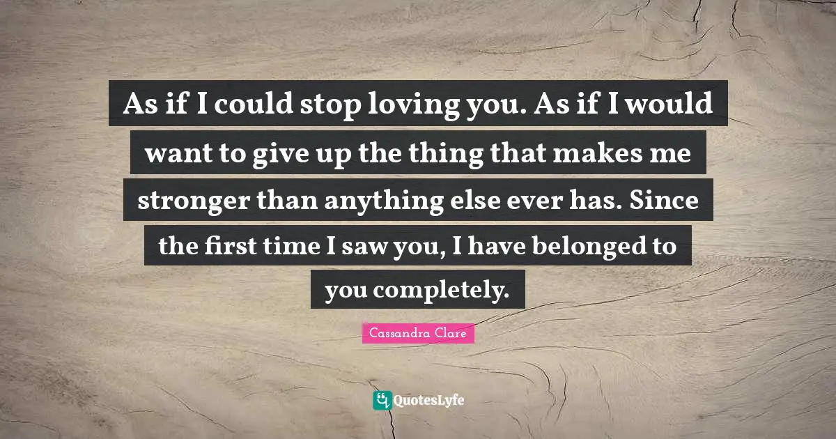 As if I could stop loving you. As if I would want to give up the thing that makes me stronger than anything else ever has. Since the first time I saw you, I have belonged to you completely.