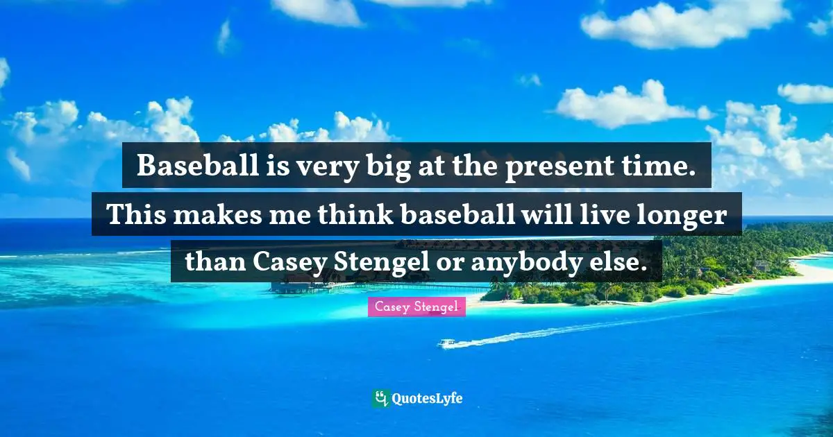 Baseball is very big at the present time. This makes me think baseball will live longer than Casey Stengel or anybody else.