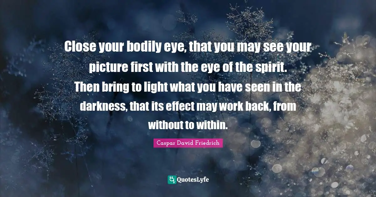 Caspar David Friedrich Quotes: "Close your bodily eye, that you may see your picture first with the eye of the spirit. Then bring to light what you have seen in the darkness, that its effect may work back, from without to within."