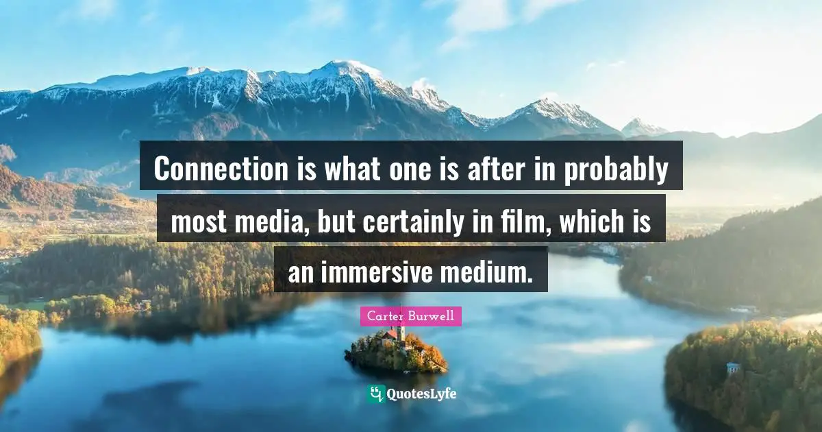 Connection is what one is after in probably most media, but certainly in film, which is an immersive medium.
