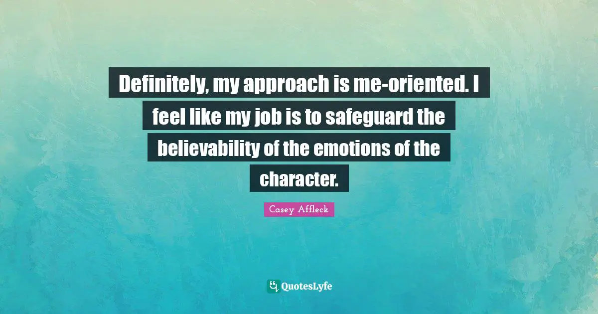 Definitely, my approach is me-oriented. I feel like my job is to safeguard the believability of the emotions of the character.