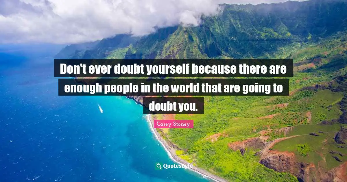 Don't ever doubt yourself because there are enough people in the world that are going to doubt you.