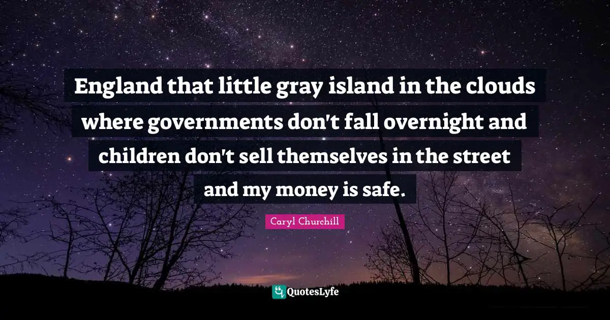 England that little gray island in the clouds where governments don't fall overnight and children don't sell themselves in the street and my money is safe.