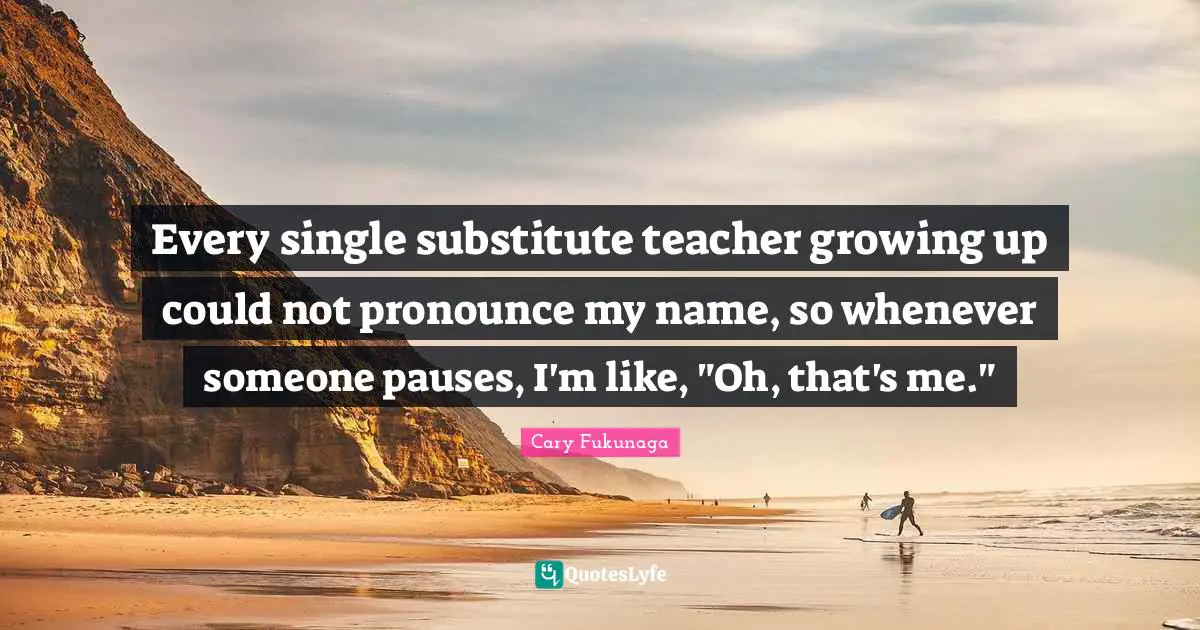 Every single substitute teacher growing up could not pronounce my name, so whenever someone pauses, I'm like, "Oh, that's me."